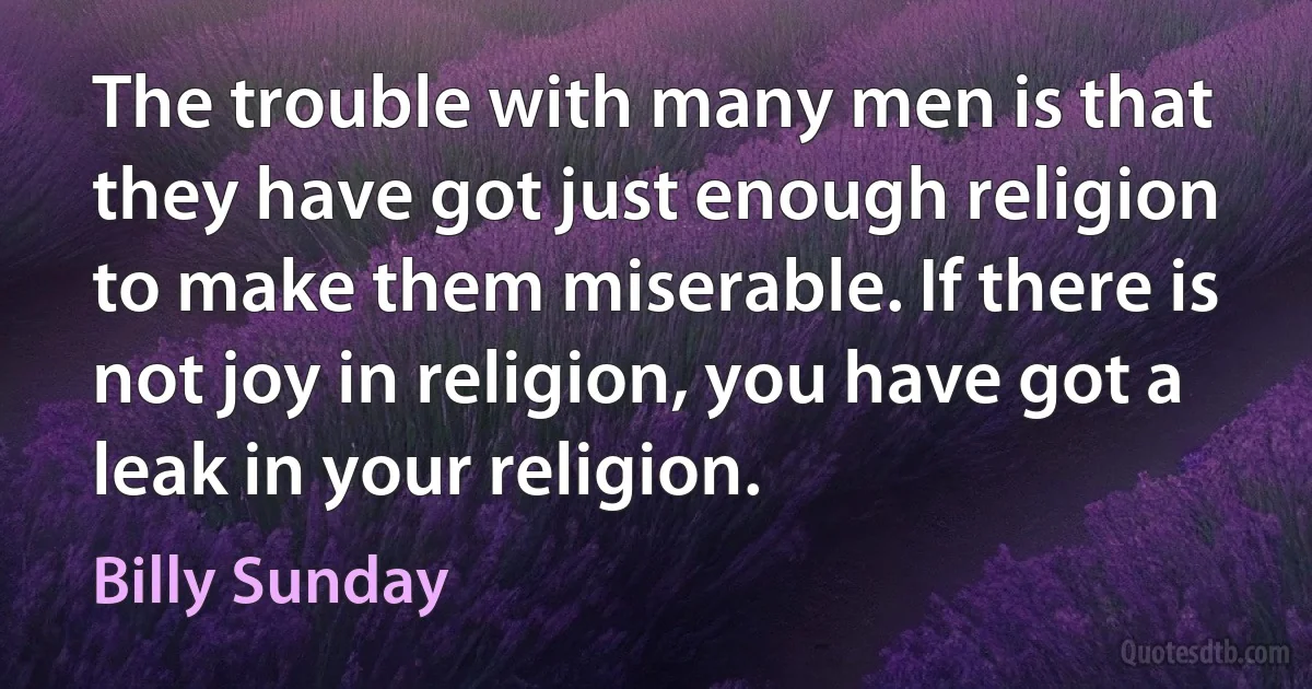 The trouble with many men is that they have got just enough religion to make them miserable. If there is not joy in religion, you have got a leak in your religion. (Billy Sunday)