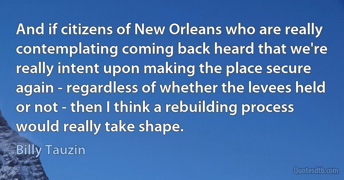 And if citizens of New Orleans who are really contemplating coming back heard that we're really intent upon making the place secure again - regardless of whether the levees held or not - then I think a rebuilding process would really take shape. (Billy Tauzin)