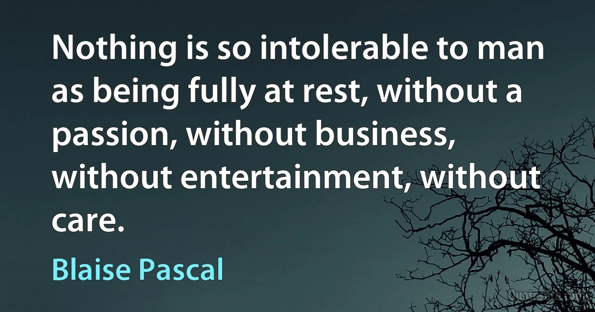 Nothing is so intolerable to man as being fully at rest, without a passion, without business, without entertainment, without care. (Blaise Pascal)