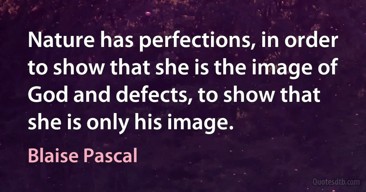 Nature has perfections, in order to show that she is the image of God and defects, to show that she is only his image. (Blaise Pascal)