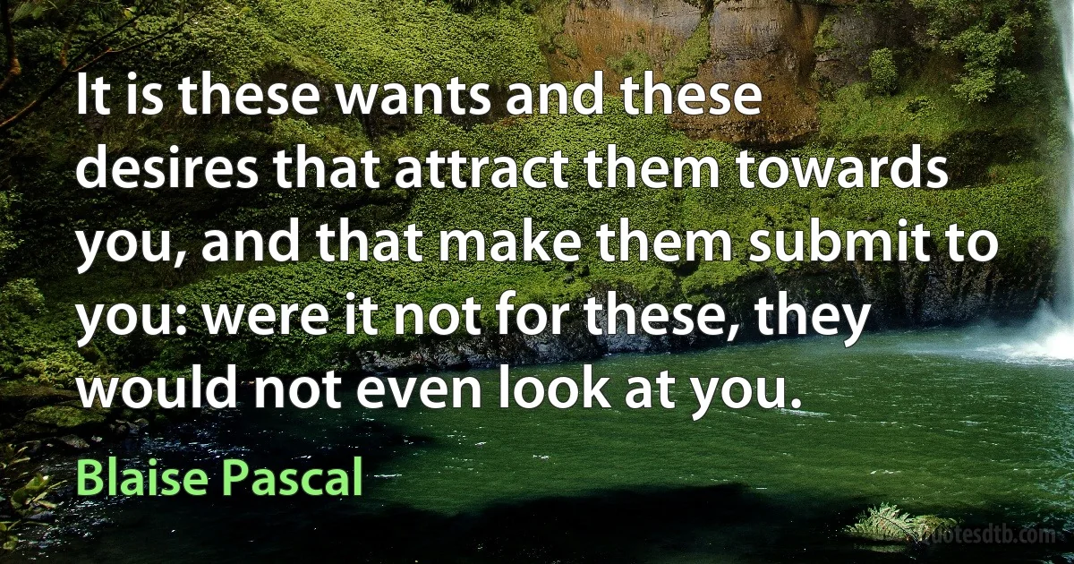 It is these wants and these desires that attract them towards you, and that make them submit to you: were it not for these, they would not even look at you. (Blaise Pascal)