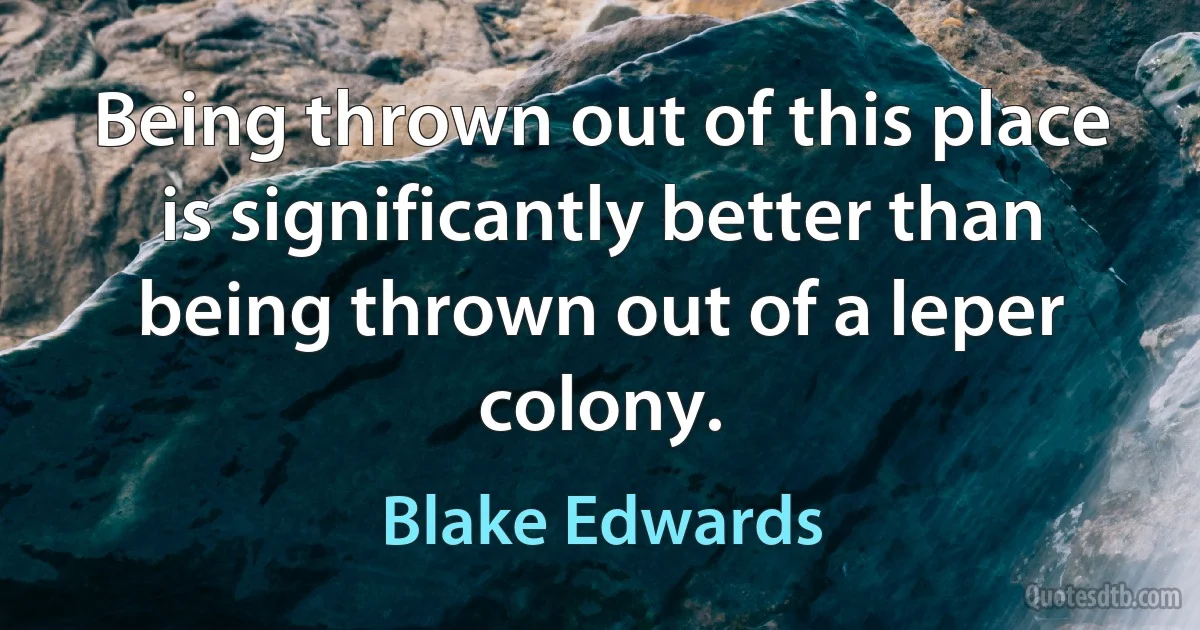 Being thrown out of this place is significantly better than being thrown out of a leper colony. (Blake Edwards)