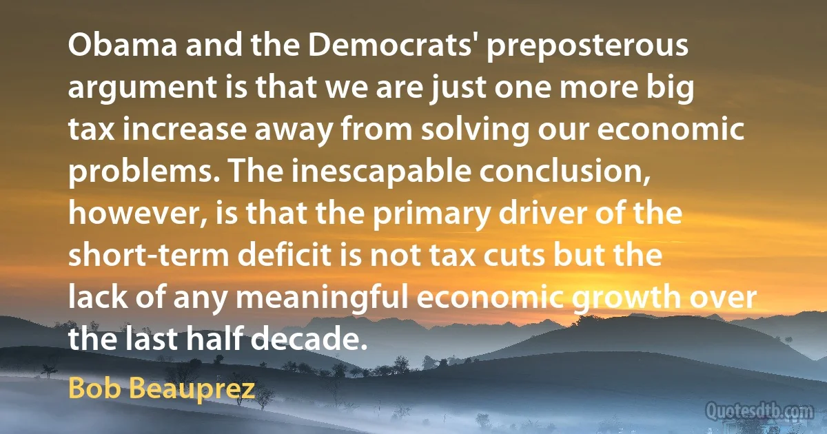 Obama and the Democrats' preposterous argument is that we are just one more big tax increase away from solving our economic problems. The inescapable conclusion, however, is that the primary driver of the short-term deficit is not tax cuts but the lack of any meaningful economic growth over the last half decade. (Bob Beauprez)