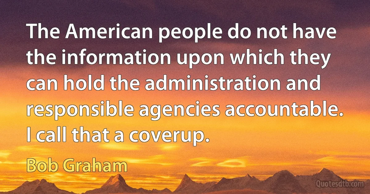 The American people do not have the information upon which they can hold the administration and responsible agencies accountable. I call that a coverup. (Bob Graham)