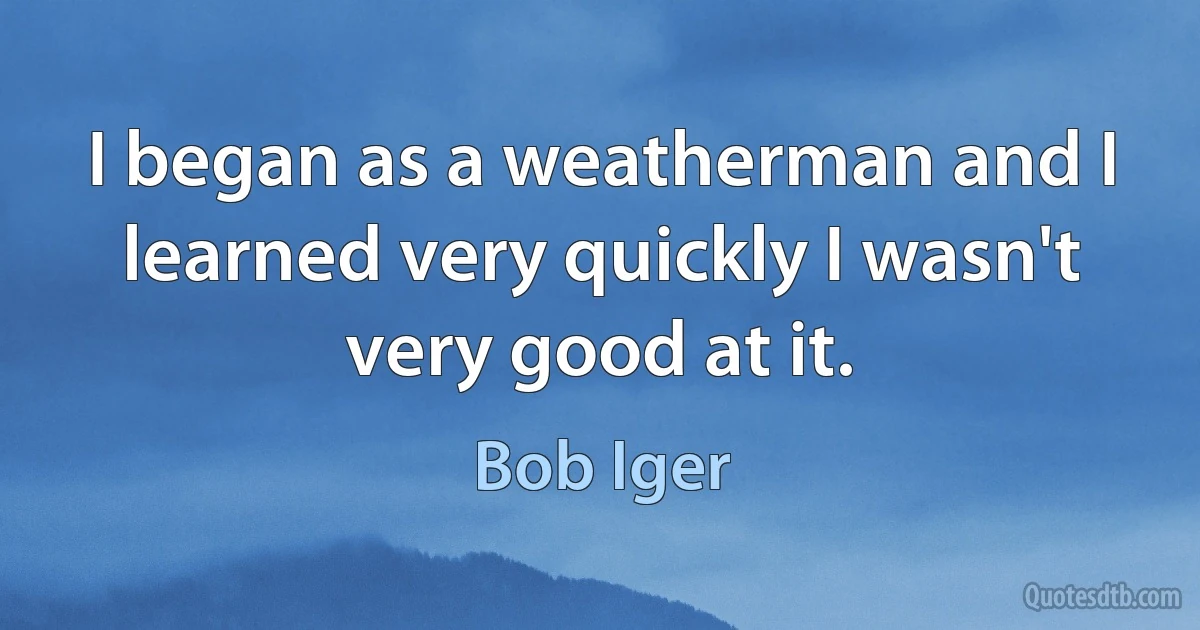 I began as a weatherman and I learned very quickly I wasn't very good at it. (Bob Iger)