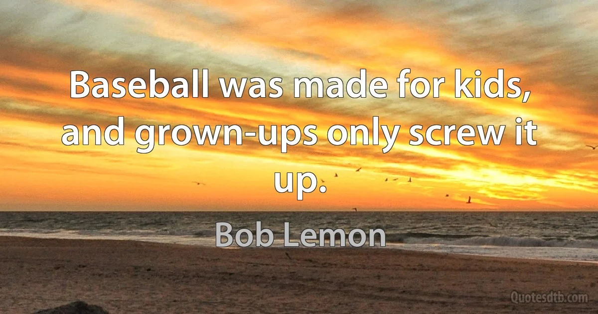 Baseball was made for kids, and grown-ups only screw it up. (Bob Lemon)