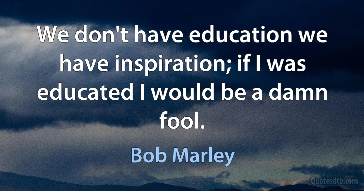 We don't have education we have inspiration; if I was educated I would be a damn fool. (Bob Marley)