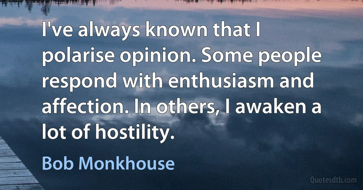 I've always known that I polarise opinion. Some people respond with enthusiasm and affection. In others, I awaken a lot of hostility. (Bob Monkhouse)