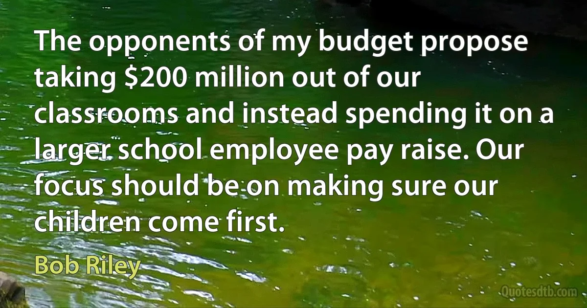 The opponents of my budget propose taking $200 million out of our classrooms and instead spending it on a larger school employee pay raise. Our focus should be on making sure our children come first. (Bob Riley)