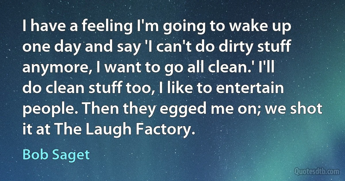 I have a feeling I'm going to wake up one day and say 'I can't do dirty stuff anymore, I want to go all clean.' I'll do clean stuff too, I like to entertain people. Then they egged me on; we shot it at The Laugh Factory. (Bob Saget)