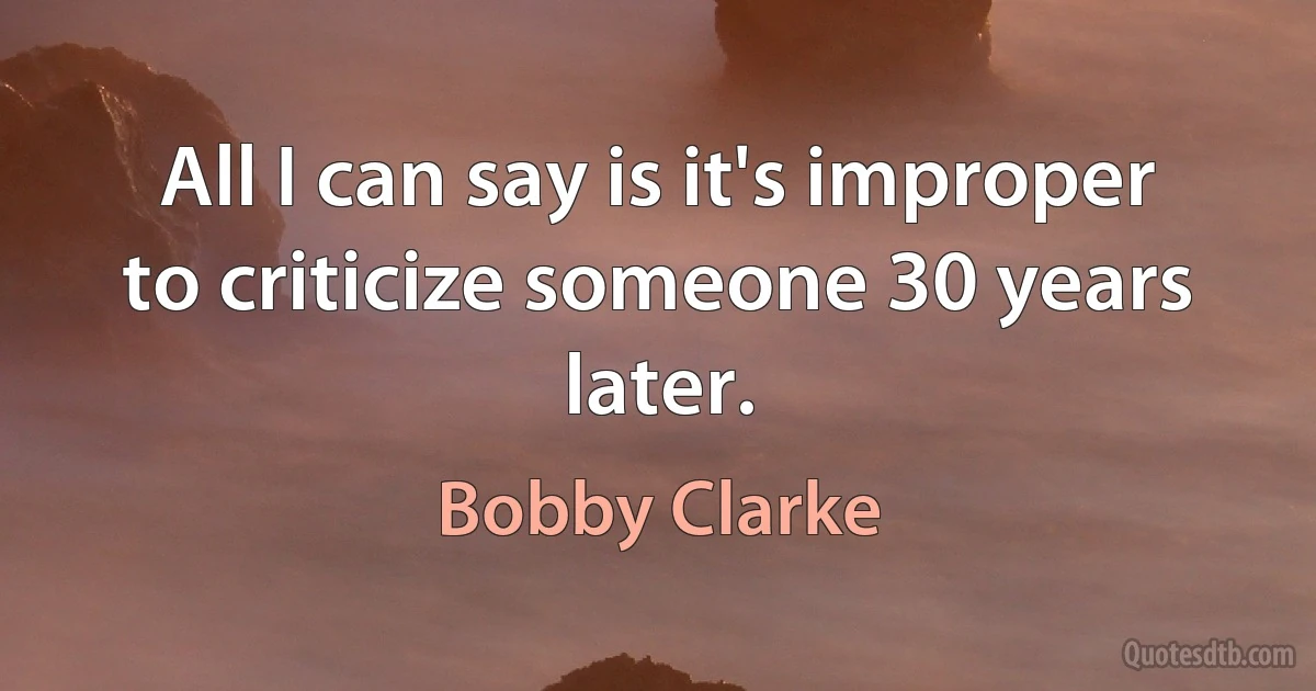 All I can say is it's improper to criticize someone 30 years later. (Bobby Clarke)