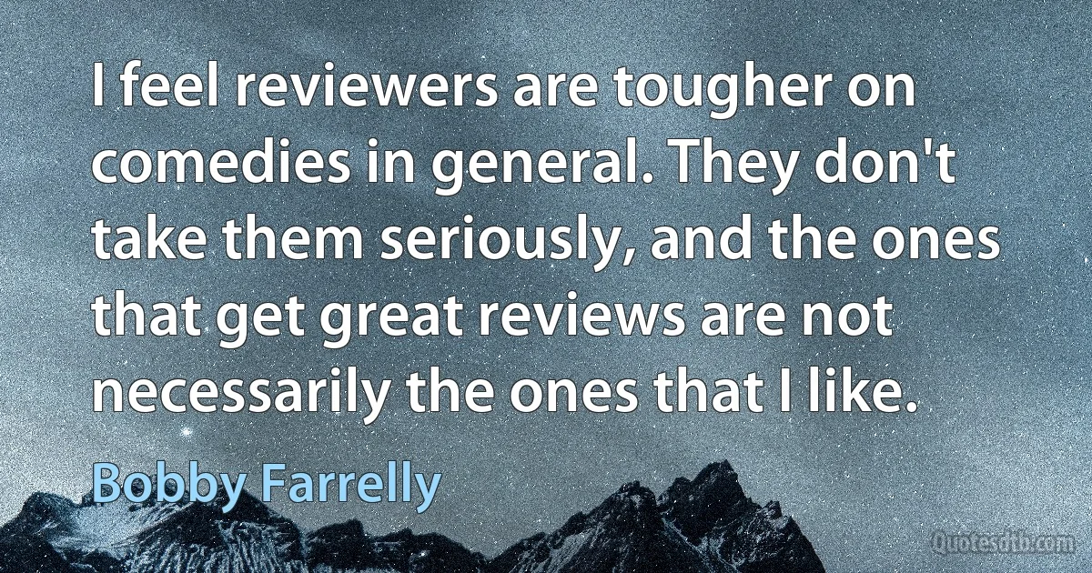 I feel reviewers are tougher on comedies in general. They don't take them seriously, and the ones that get great reviews are not necessarily the ones that I like. (Bobby Farrelly)