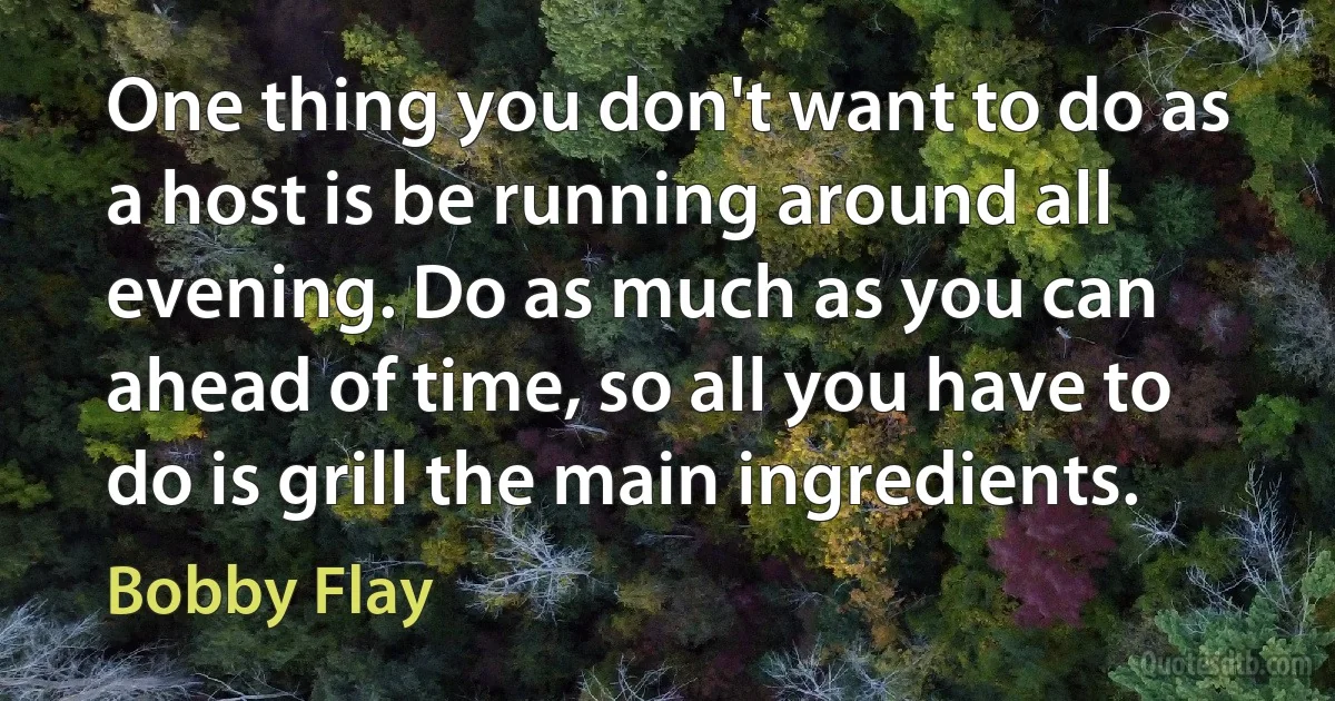 One thing you don't want to do as a host is be running around all evening. Do as much as you can ahead of time, so all you have to do is grill the main ingredients. (Bobby Flay)