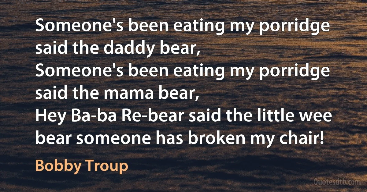 Someone's been eating my porridge said the daddy bear,
Someone's been eating my porridge said the mama bear,
Hey Ba-ba Re-bear said the little wee bear someone has broken my chair! (Bobby Troup)