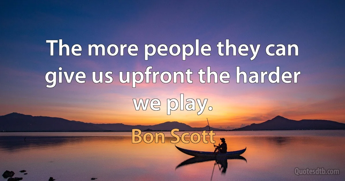 The more people they can give us upfront the harder we play. (Bon Scott)