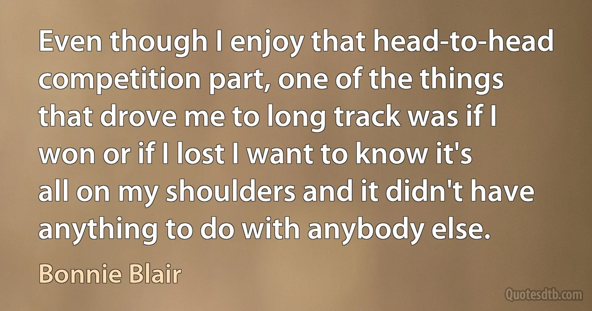 Even though I enjoy that head-to-head competition part, one of the things that drove me to long track was if I won or if I lost I want to know it's all on my shoulders and it didn't have anything to do with anybody else. (Bonnie Blair)