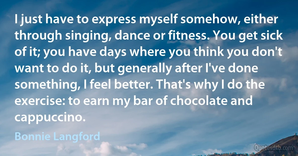 I just have to express myself somehow, either through singing, dance or fitness. You get sick of it; you have days where you think you don't want to do it, but generally after I've done something, I feel better. That's why I do the exercise: to earn my bar of chocolate and cappuccino. (Bonnie Langford)