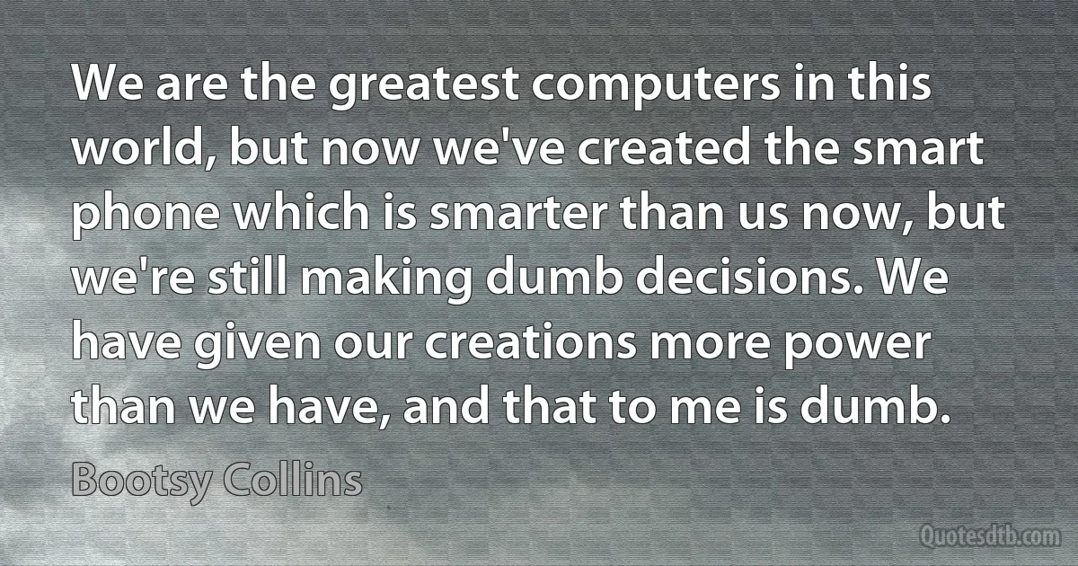 We are the greatest computers in this world, but now we've created the smart phone which is smarter than us now, but we're still making dumb decisions. We have given our creations more power than we have, and that to me is dumb. (Bootsy Collins)