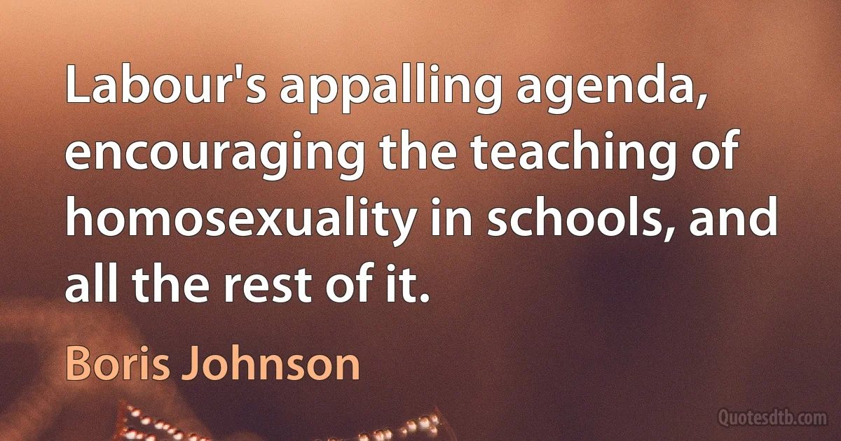 Labour's appalling agenda, encouraging the teaching of homosexuality in schools, and all the rest of it. (Boris Johnson)