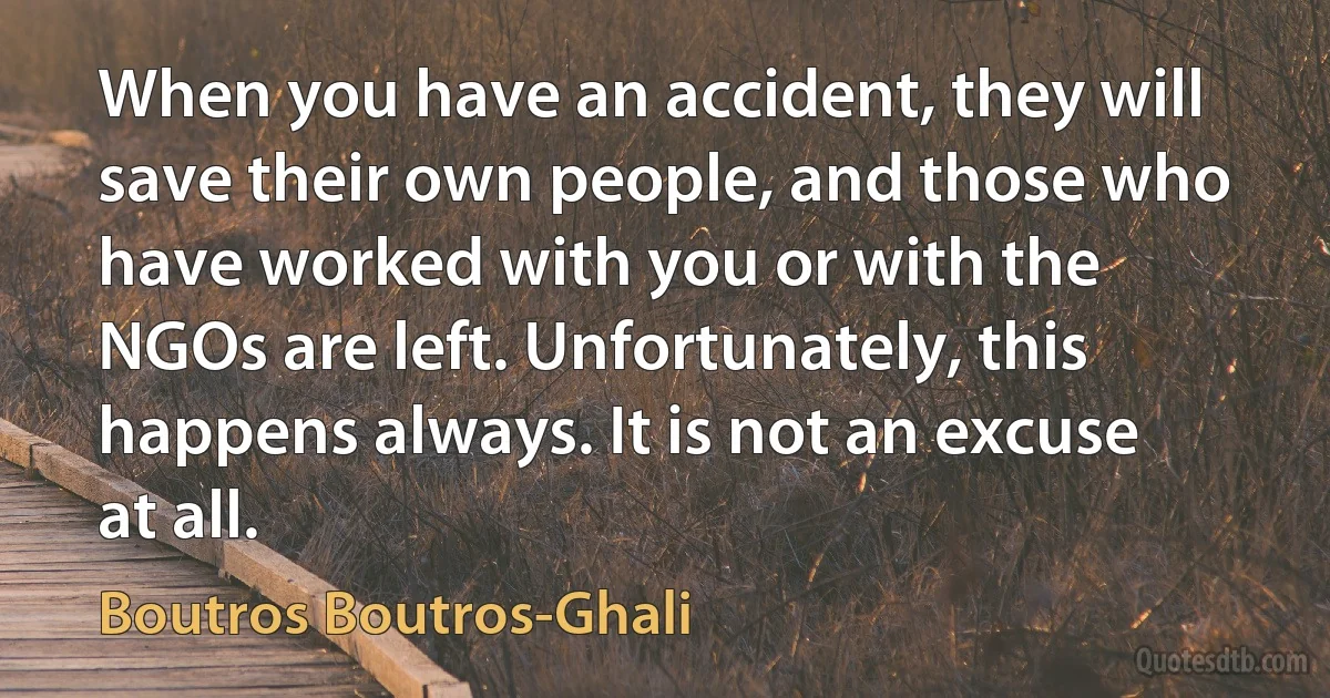 When you have an accident, they will save their own people, and those who have worked with you or with the NGOs are left. Unfortunately, this happens always. It is not an excuse at all. (Boutros Boutros-Ghali)