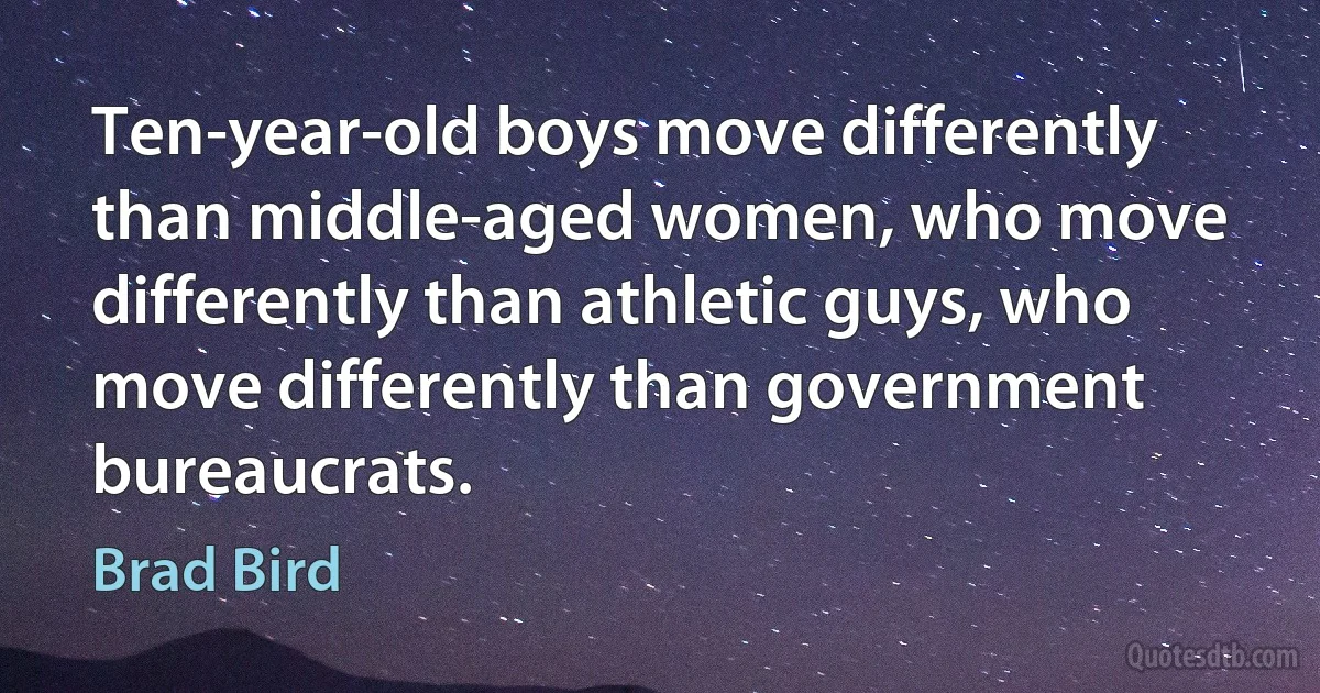 Ten-year-old boys move differently than middle-aged women, who move differently than athletic guys, who move differently than government bureaucrats. (Brad Bird)