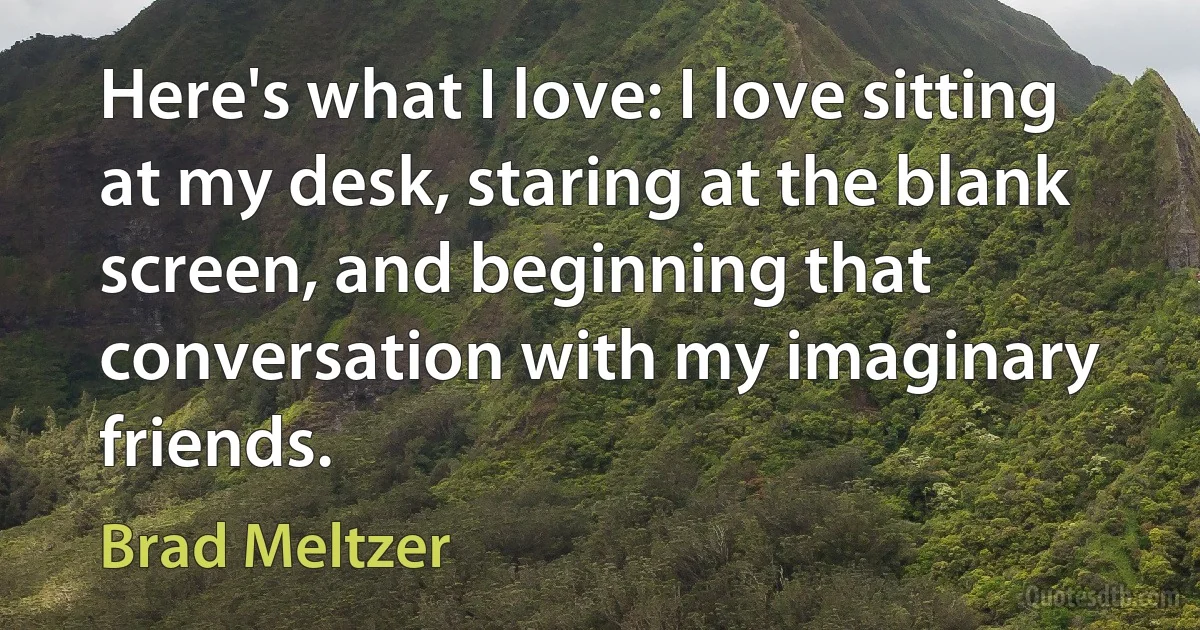 Here's what I love: I love sitting at my desk, staring at the blank screen, and beginning that conversation with my imaginary friends. (Brad Meltzer)