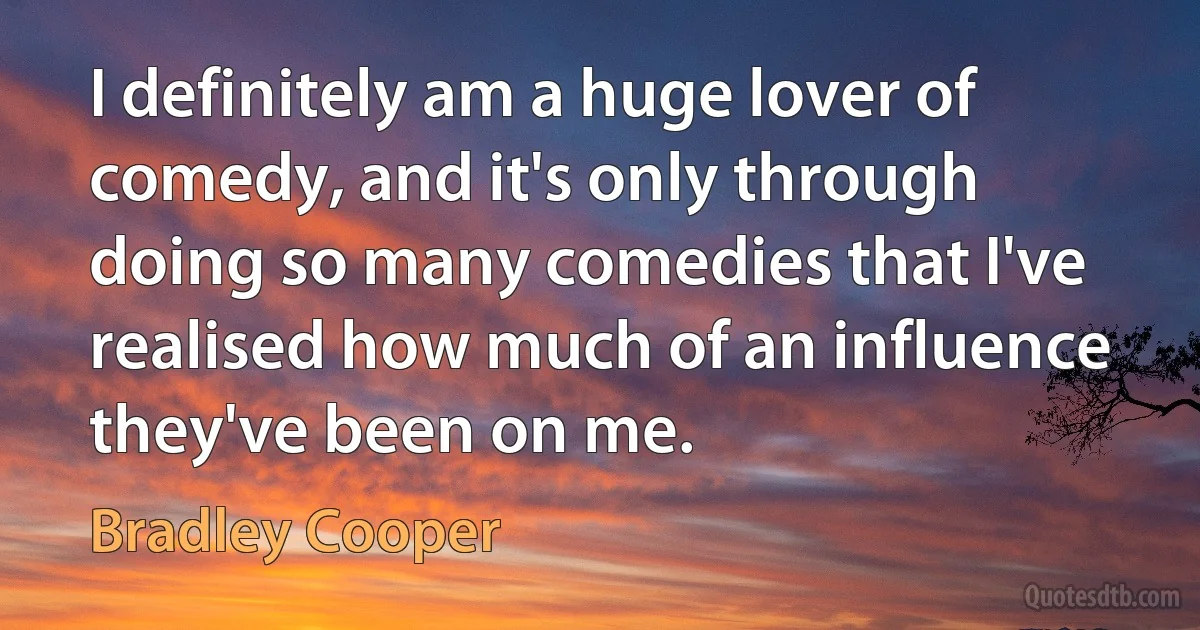 I definitely am a huge lover of comedy, and it's only through doing so many comedies that I've realised how much of an influence they've been on me. (Bradley Cooper)