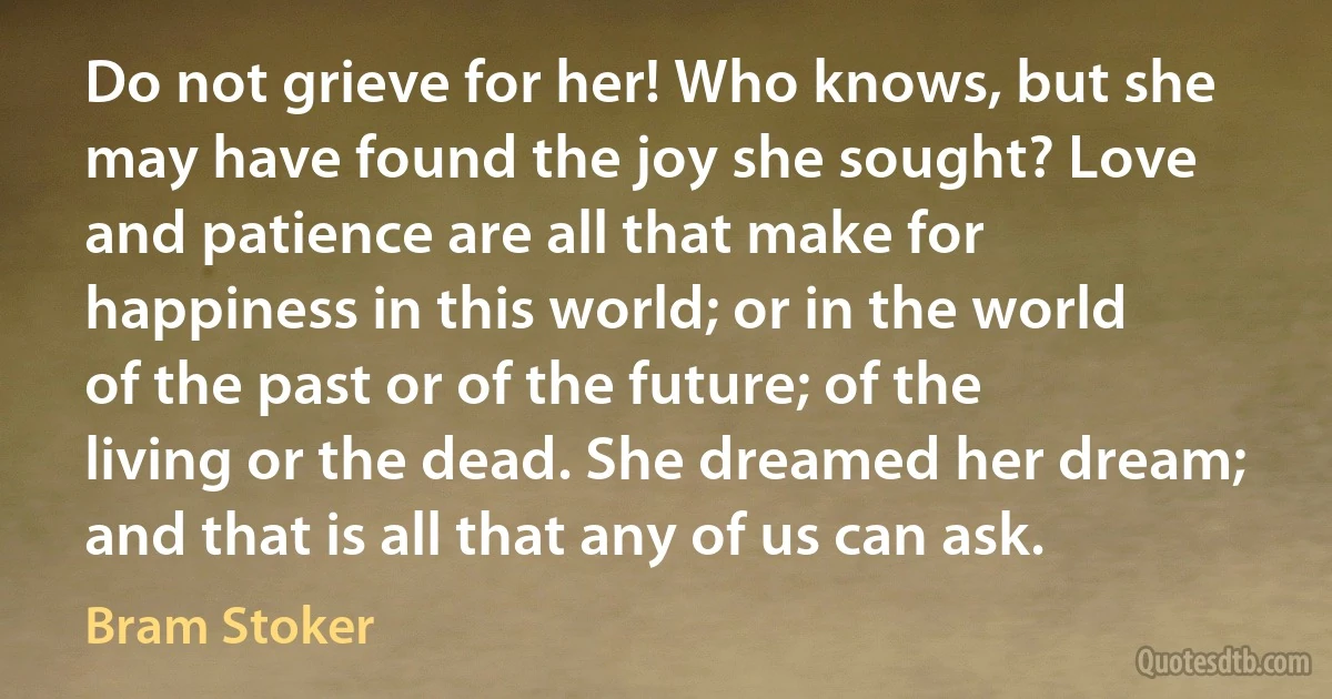 Do not grieve for her! Who knows, but she may have found the joy she sought? Love and patience are all that make for happiness in this world; or in the world of the past or of the future; of the living or the dead. She dreamed her dream; and that is all that any of us can ask. (Bram Stoker)