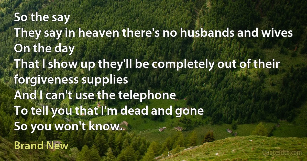 So the say
They say in heaven there's no husbands and wives
On the day
That I show up they'll be completely out of their forgiveness supplies
And I can't use the telephone
To tell you that I'm dead and gone
So you won't know. (Brand New)