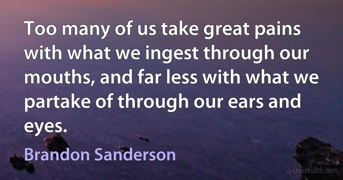 Too many of us take great pains with what we ingest through our mouths, and far less with what we partake of through our ears and eyes. (Brandon Sanderson)