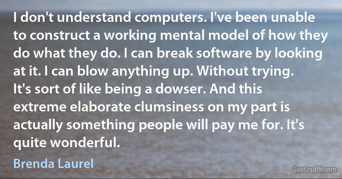 I don't understand computers. I've been unable to construct a working mental model of how they do what they do. I can break software by looking at it. I can blow anything up. Without trying. It's sort of like being a dowser. And this extreme elaborate clumsiness on my part is actually something people will pay me for. It's quite wonderful. (Brenda Laurel)