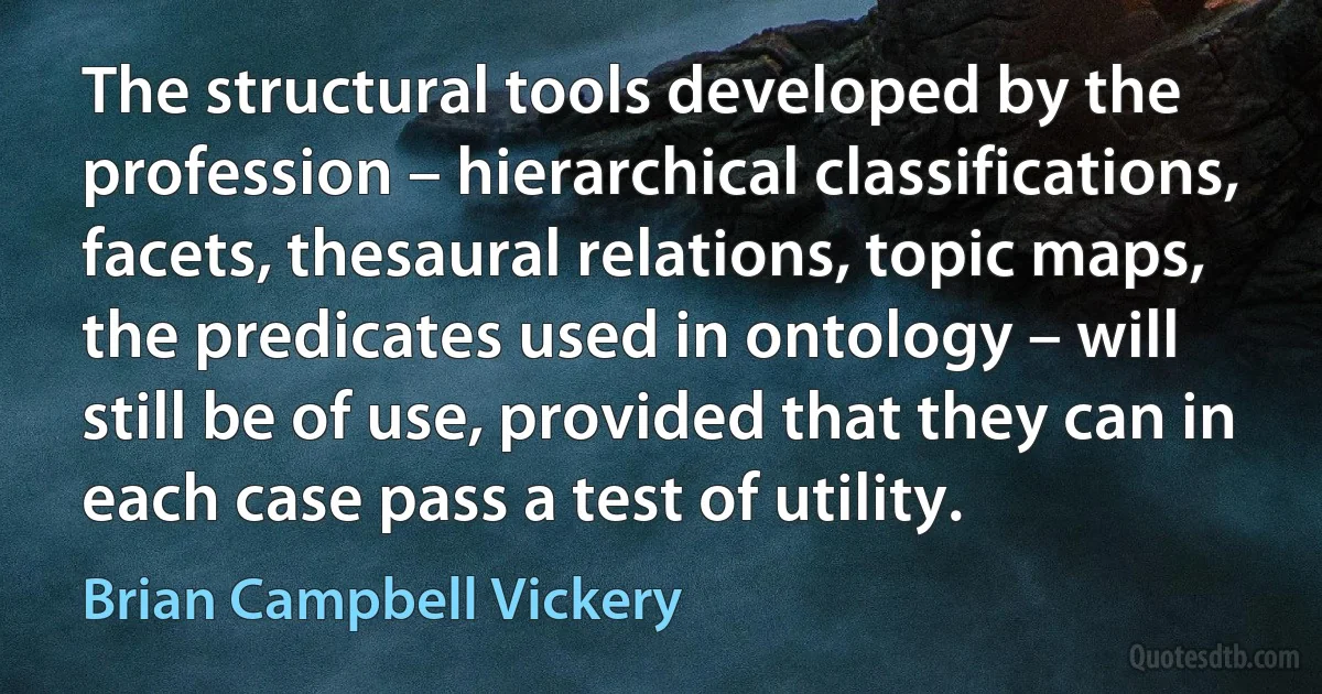 The structural tools developed by the profession – hierarchical classifications, facets, thesaural relations, topic maps, the predicates used in ontology – will still be of use, provided that they can in each case pass a test of utility. (Brian Campbell Vickery)