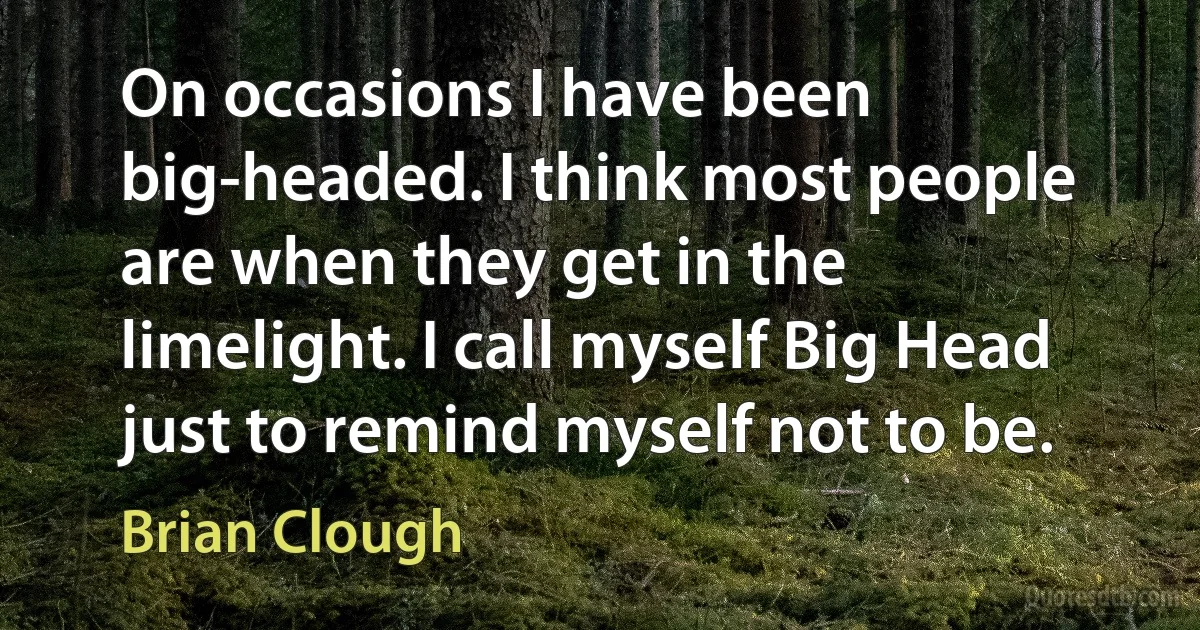 On occasions I have been big-headed. I think most people are when they get in the limelight. I call myself Big Head just to remind myself not to be. (Brian Clough)