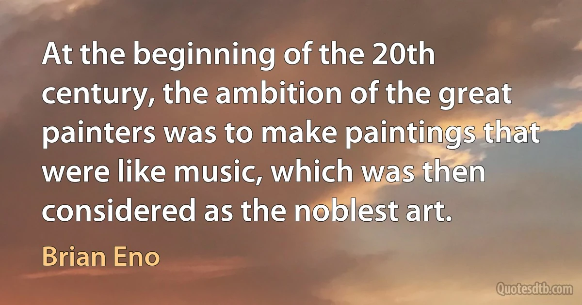 At the beginning of the 20th century, the ambition of the great painters was to make paintings that were like music, which was then considered as the noblest art. (Brian Eno)