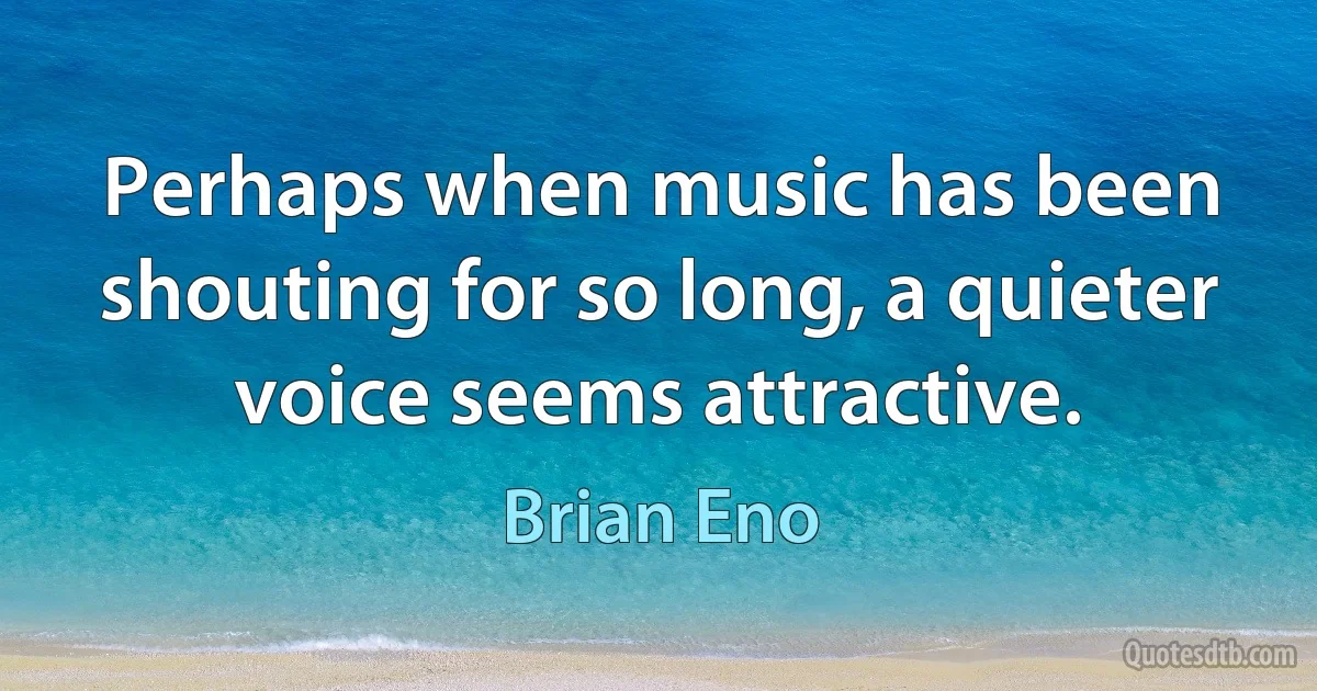 Perhaps when music has been shouting for so long, a quieter voice seems attractive. (Brian Eno)