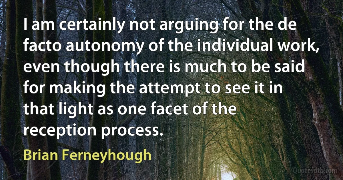 I am certainly not arguing for the de facto autonomy of the individual work, even though there is much to be said for making the attempt to see it in that light as one facet of the reception process. (Brian Ferneyhough)