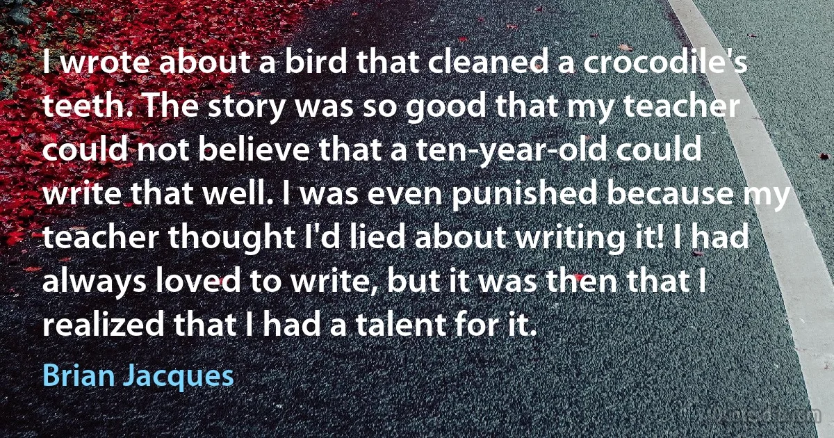 I wrote about a bird that cleaned a crocodile's teeth. The story was so good that my teacher could not believe that a ten-year-old could write that well. I was even punished because my teacher thought I'd lied about writing it! I had always loved to write, but it was then that I realized that I had a talent for it. (Brian Jacques)