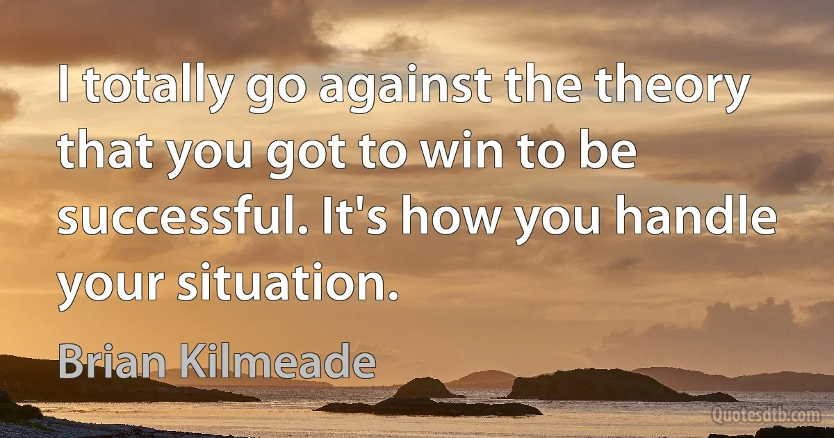 I totally go against the theory that you got to win to be successful. It's how you handle your situation. (Brian Kilmeade)