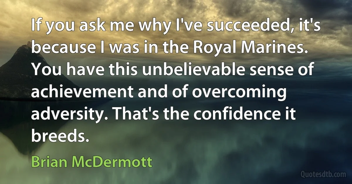 If you ask me why I've succeeded, it's because I was in the Royal Marines. You have this unbelievable sense of achievement and of overcoming adversity. That's the confidence it breeds. (Brian McDermott)