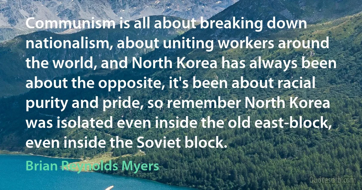 Communism is all about breaking down nationalism, about uniting workers around the world, and North Korea has always been about the opposite, it's been about racial purity and pride, so remember North Korea was isolated even inside the old east-block, even inside the Soviet block. (Brian Reynolds Myers)