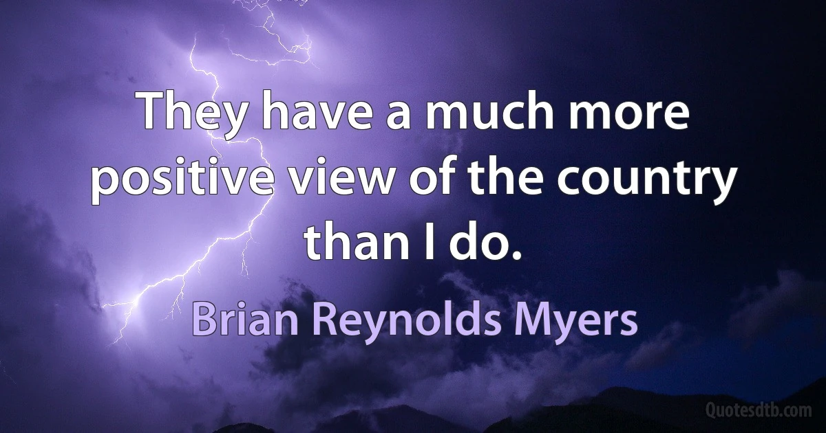 They have a much more positive view of the country than I do. (Brian Reynolds Myers)