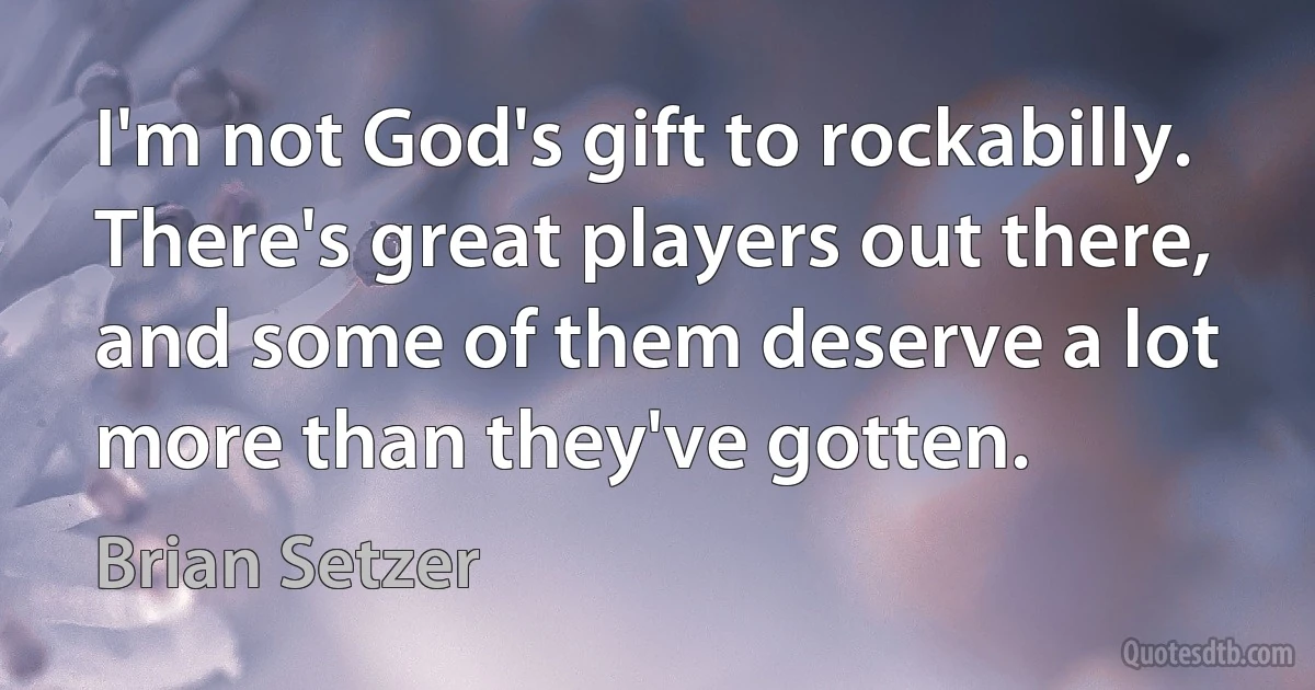 I'm not God's gift to rockabilly. There's great players out there, and some of them deserve a lot more than they've gotten. (Brian Setzer)