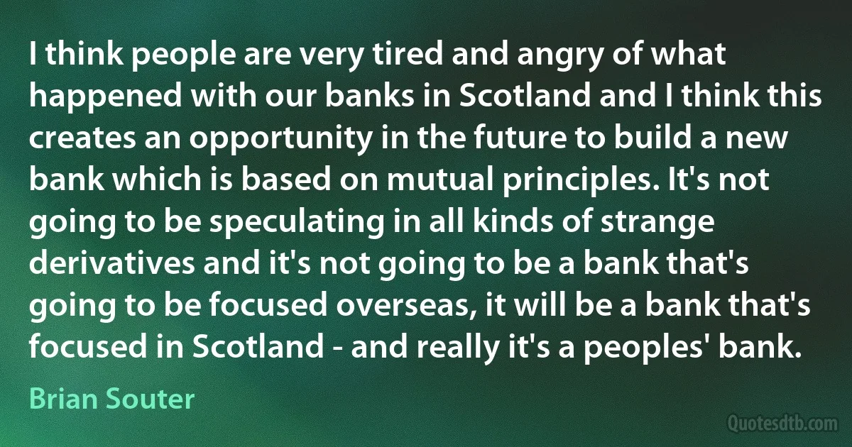 I think people are very tired and angry of what happened with our banks in Scotland and I think this creates an opportunity in the future to build a new bank which is based on mutual principles. It's not going to be speculating in all kinds of strange derivatives and it's not going to be a bank that's going to be focused overseas, it will be a bank that's focused in Scotland - and really it's a peoples' bank. (Brian Souter)