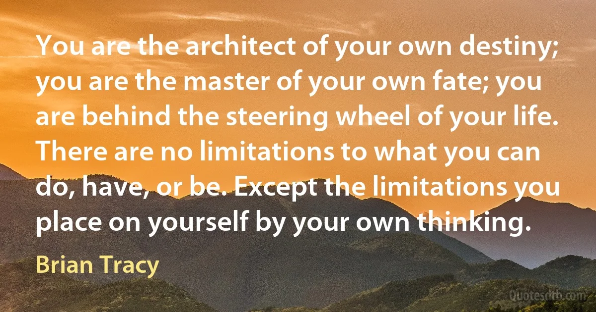 You are the architect of your own destiny; you are the master of your own fate; you are behind the steering wheel of your life. There are no limitations to what you can do, have, or be. Except the limitations you place on yourself by your own thinking. (Brian Tracy)