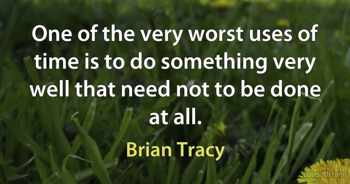 One of the very worst uses of time is to do something very well that need not to be done at all. (Brian Tracy)