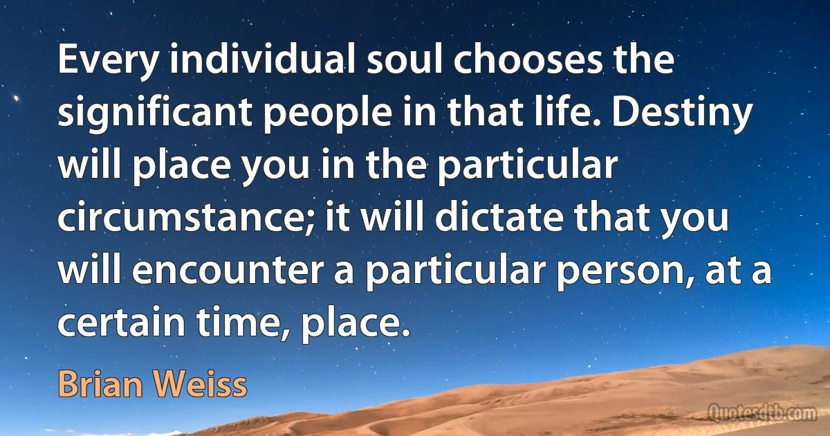 Every individual soul chooses the significant people in that life. Destiny will place you in the particular circumstance; it will dictate that you will encounter a particular person, at a certain time, place. (Brian Weiss)