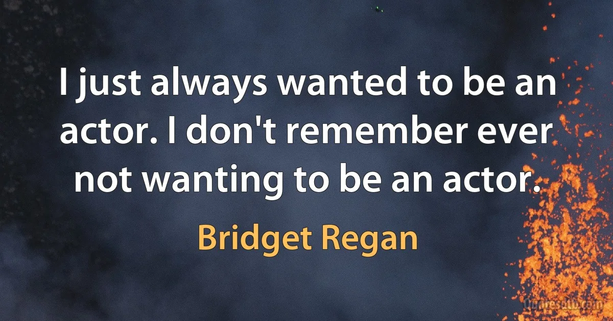 I just always wanted to be an actor. I don't remember ever not wanting to be an actor. (Bridget Regan)