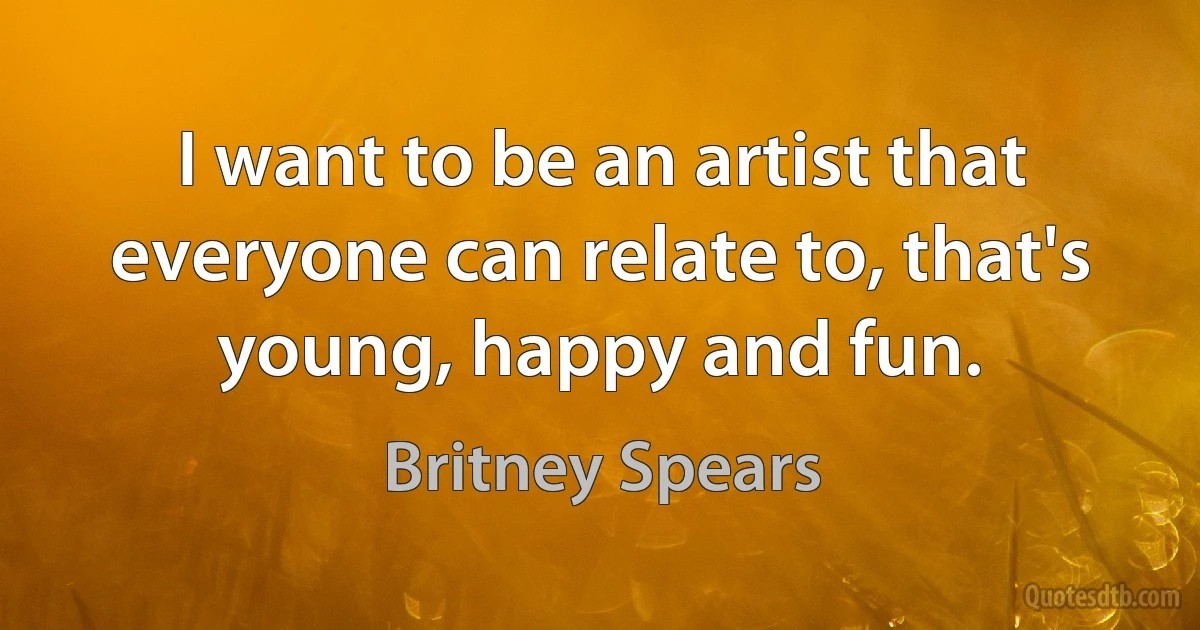 I want to be an artist that everyone can relate to, that's young, happy and fun. (Britney Spears)