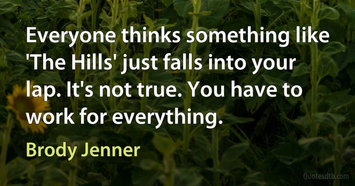 Everyone thinks something like 'The Hills' just falls into your lap. It's not true. You have to work for everything. (Brody Jenner)