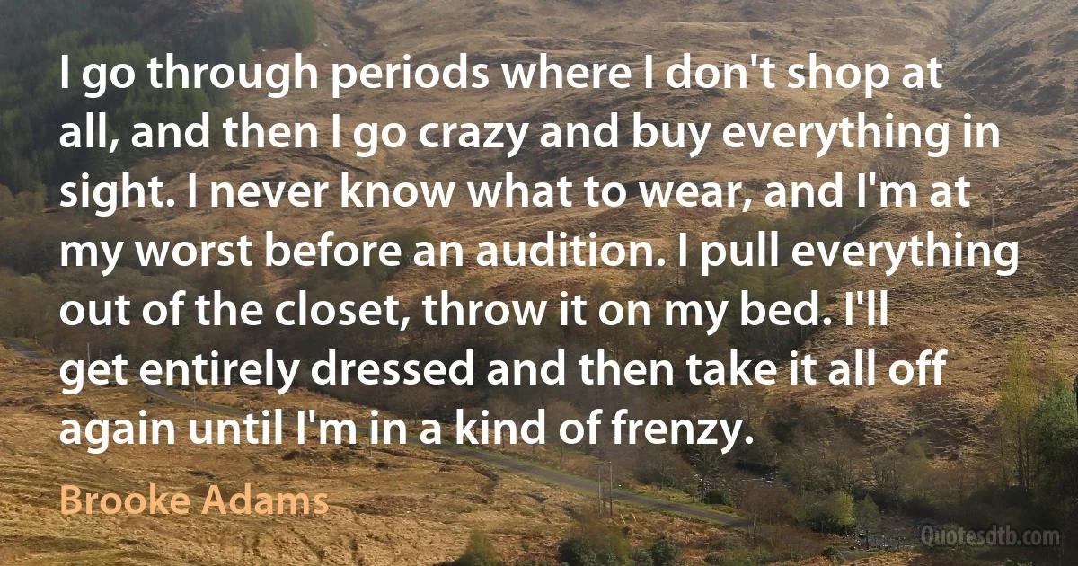 I go through periods where I don't shop at all, and then I go crazy and buy everything in sight. I never know what to wear, and I'm at my worst before an audition. I pull everything out of the closet, throw it on my bed. I'll get entirely dressed and then take it all off again until I'm in a kind of frenzy. (Brooke Adams)